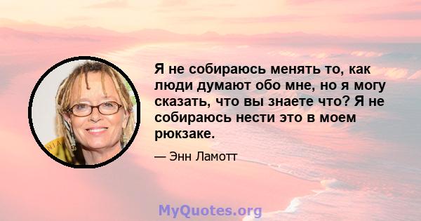 Я не собираюсь менять то, как люди думают обо мне, но я могу сказать, что вы знаете что? Я не собираюсь нести это в моем рюкзаке.