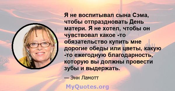 Я не воспитывал сына Сэма, чтобы отпраздновать День матери. Я не хотел, чтобы он чувствовал какое -то обязательство купить мне дорогие обеды или цветы, какую -то ежегодную благодарность, которую вы должны провести зубы