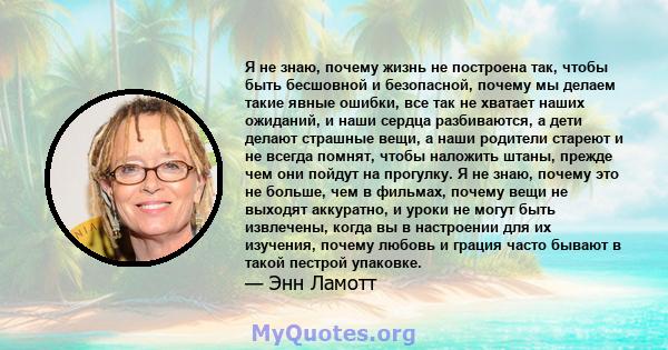 Я не знаю, почему жизнь не построена так, чтобы быть бесшовной и безопасной, почему мы делаем такие явные ошибки, все так не хватает наших ожиданий, и наши сердца разбиваются, а дети делают страшные вещи, а наши