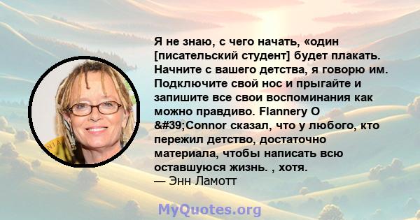 Я не знаю, с чего начать, «один [писательский студент] будет плакать. Начните с вашего детства, я говорю им. Подключите свой нос и прыгайте и запишите все свои воспоминания как можно правдиво. Flannery O 'Connor