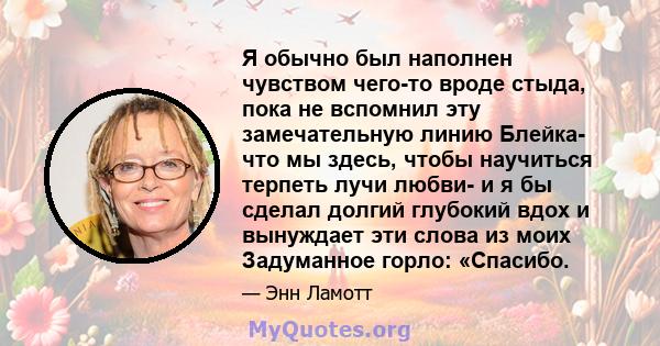 Я обычно был наполнен чувством чего-то вроде стыда, пока не вспомнил эту замечательную линию Блейка- что мы здесь, чтобы научиться терпеть лучи любви- и я бы сделал долгий глубокий вдох и вынуждает эти слова из моих