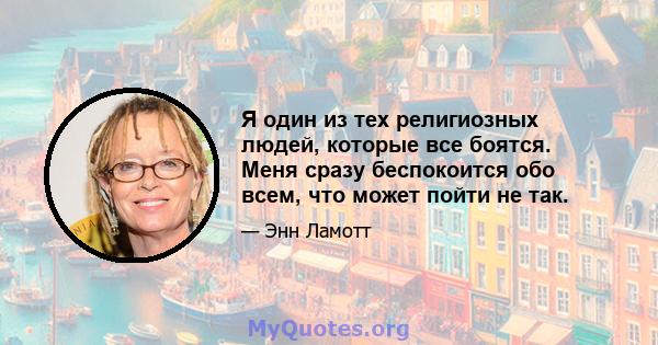 Я один из тех религиозных людей, которые все боятся. Меня сразу беспокоится обо всем, что может пойти не так.