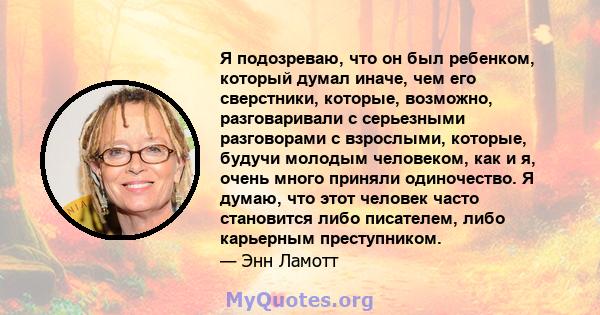 Я подозреваю, что он был ребенком, который думал иначе, чем его сверстники, которые, возможно, разговаривали с серьезными разговорами с взрослыми, которые, будучи молодым человеком, как и я, очень много приняли