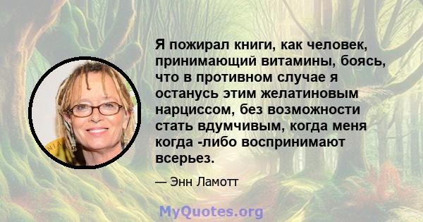 Я пожирал книги, как человек, принимающий витамины, боясь, что в противном случае я останусь этим желатиновым нарциссом, без возможности стать вдумчивым, когда меня когда -либо воспринимают всерьез.