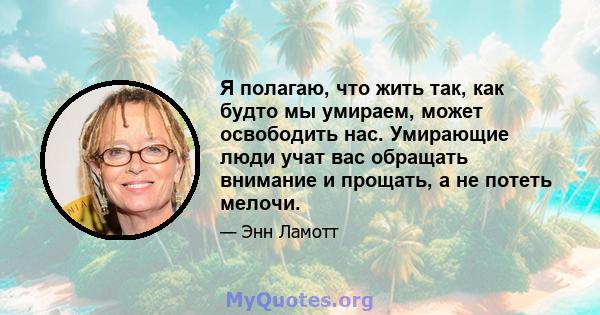 Я полагаю, что жить так, как будто мы умираем, может освободить нас. Умирающие люди учат вас обращать внимание и прощать, а не потеть мелочи.