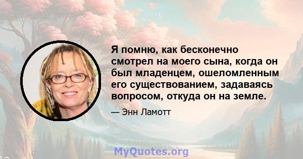 Я помню, как бесконечно смотрел на моего сына, когда он был младенцем, ошеломленным его существованием, задаваясь вопросом, откуда он на земле.