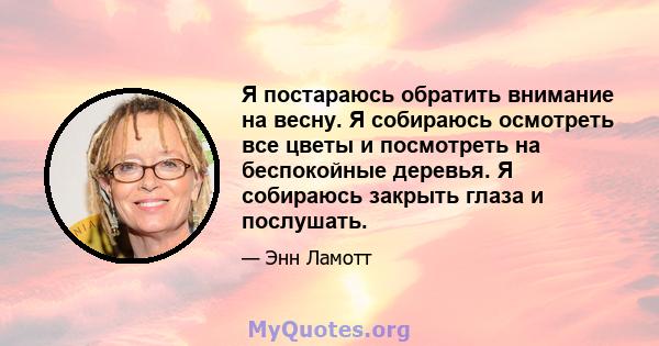 Я постараюсь обратить внимание на весну. Я собираюсь осмотреть все цветы и посмотреть на беспокойные деревья. Я собираюсь закрыть глаза и послушать.