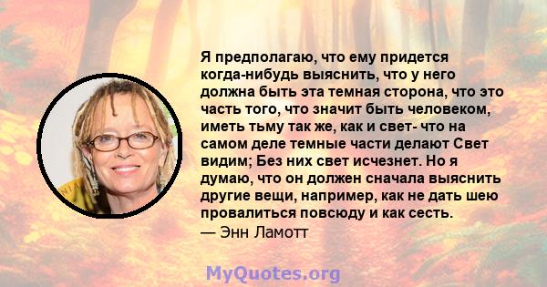 Я предполагаю, что ему придется когда-нибудь выяснить, что у него должна быть эта темная сторона, что это часть того, что значит быть человеком, иметь тьму так же, как и свет- что на самом деле темные части делают Свет