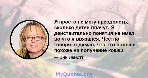 Я просто не могу преодолеть, сколько детей плачут. Я действительно понятия не имел, во что я ввязался. Честно говоря, я думал, что это больше похоже на получение кошки.