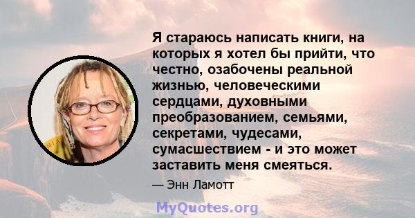 Я стараюсь написать книги, на которых я хотел бы прийти, что честно, озабочены реальной жизнью, человеческими сердцами, духовными преобразованием, семьями, секретами, чудесами, сумасшествием - и это может заставить меня 