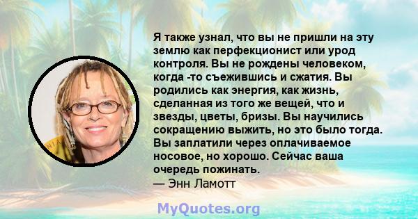 Я также узнал, что вы не пришли на эту землю как перфекционист или урод контроля. Вы не рождены человеком, когда -то съежившись и сжатия. Вы родились как энергия, как жизнь, сделанная из того же вещей, что и звезды,