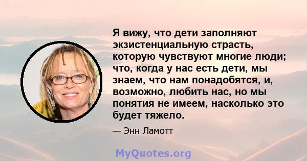 Я вижу, что дети заполняют экзистенциальную страсть, которую чувствуют многие люди; что, когда у нас есть дети, мы знаем, что нам понадобятся, и, возможно, любить нас, но мы понятия не имеем, насколько это будет тяжело.