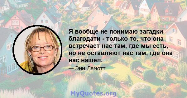 Я вообще не понимаю загадки благодати - только то, что она встречает нас там, где мы есть, но не оставляют нас там, где она нас нашел.