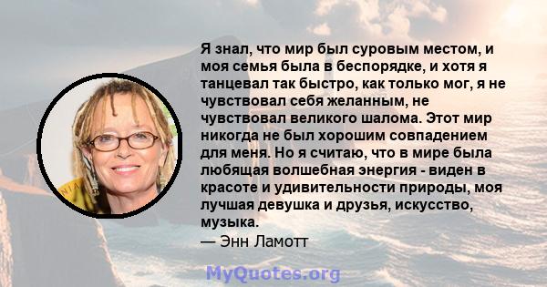 Я знал, что мир был суровым местом, и моя семья была в беспорядке, и хотя я танцевал так быстро, как только мог, я не чувствовал себя желанным, не чувствовал великого шалома. Этот мир никогда не был хорошим совпадением