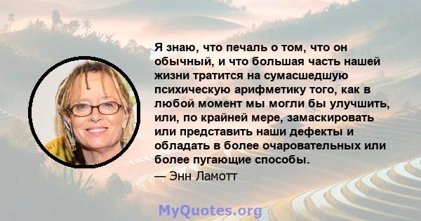 Я знаю, что печаль о том, что он обычный, и что большая часть нашей жизни тратится на сумасшедшую психическую арифметику того, как в любой момент мы могли бы улучшить, или, по крайней мере, замаскировать или представить 