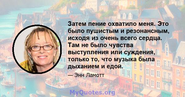 Затем пение охватило меня. Это было пушистым и резонансным, исходя из очень всего сердца. Там не было чувства выступления или суждения, только то, что музыка была дыханием и едой.