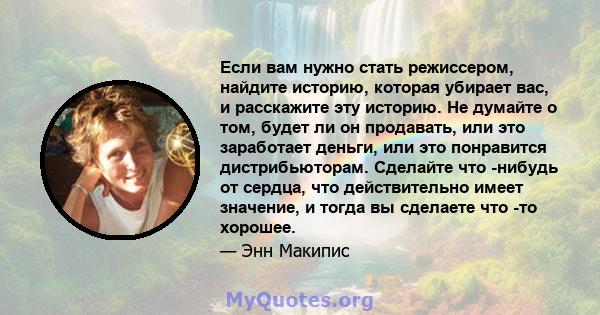 Если вам нужно стать режиссером, найдите историю, которая убирает вас, и расскажите эту историю. Не думайте о том, будет ли он продавать, или это заработает деньги, или это понравится дистрибьюторам. Сделайте что