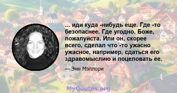 ... иди куда -нибудь еще. Где -то безопаснее. Где угодно. Боже, пожалуйста. Или он, скорее всего, сделал что -то ужасно ужасное, например, сдаться его здравомыслию и поцеловать ее.