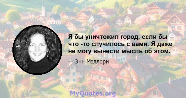 Я бы уничтожил город, если бы что -то случилось с вами. Я даже не могу вынести мысль об этом.