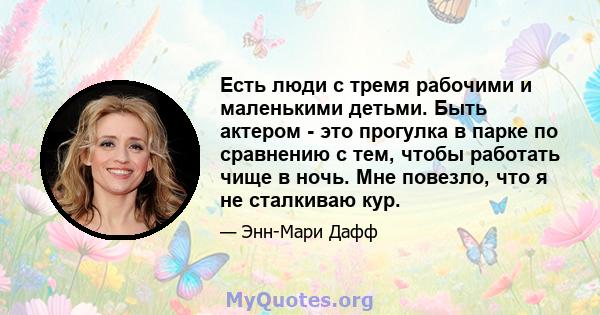 Есть люди с тремя рабочими и маленькими детьми. Быть актером - это прогулка в парке по сравнению с тем, чтобы работать чище в ночь. Мне повезло, что я не сталкиваю кур.