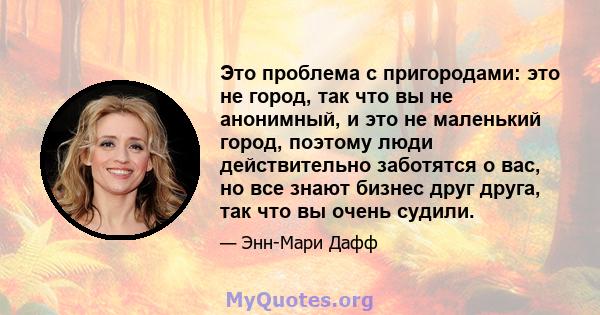 Это проблема с пригородами: это не город, так что вы не анонимный, и это не маленький город, поэтому люди действительно заботятся о вас, но все знают бизнес друг друга, так что вы очень судили.