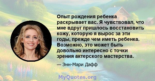 Опыт рождения ребенка раскрывает вас. Я чувствовал, что мне вдруг пришлось восстановить кожу, которую я вырос за эти годы, прежде чем иметь ребенка. Возможно, это может быть довольно интересно с точки зрения актерского