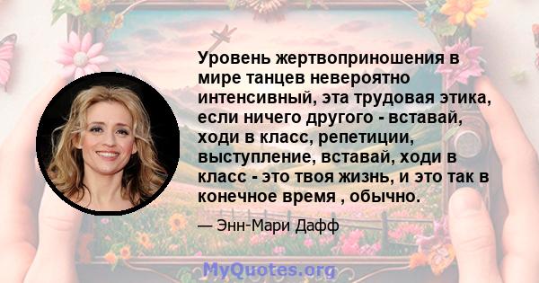 Уровень жертвоприношения в мире танцев невероятно интенсивный, эта трудовая этика, если ничего другого - вставай, ходи в класс, репетиции, выступление, вставай, ходи в класс - это твоя жизнь, и это так в конечное время