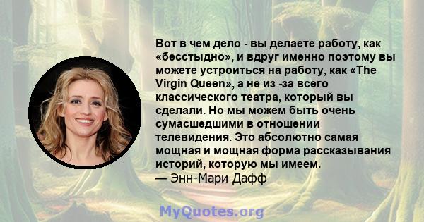 Вот в чем дело - вы делаете работу, как «бесстыдно», и вдруг именно поэтому вы можете устроиться на работу, как «The Virgin Queen», а не из -за всего классического театра, который вы сделали. Но мы можем быть очень