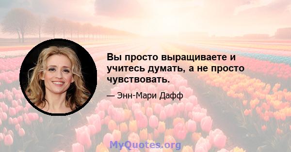 Вы просто выращиваете и учитесь думать, а не просто чувствовать.