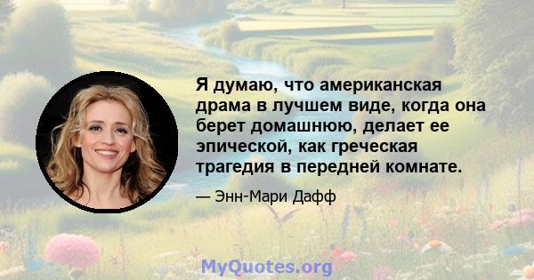 Я думаю, что американская драма в лучшем виде, когда она берет домашнюю, делает ее эпической, как греческая трагедия в передней комнате.