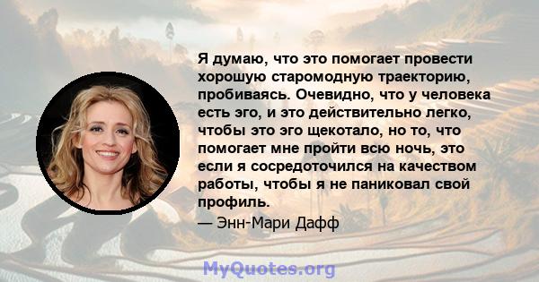 Я думаю, что это помогает провести хорошую старомодную траекторию, пробиваясь. Очевидно, что у человека есть эго, и это действительно легко, чтобы это эго щекотало, но то, что помогает мне пройти всю ночь, это если я