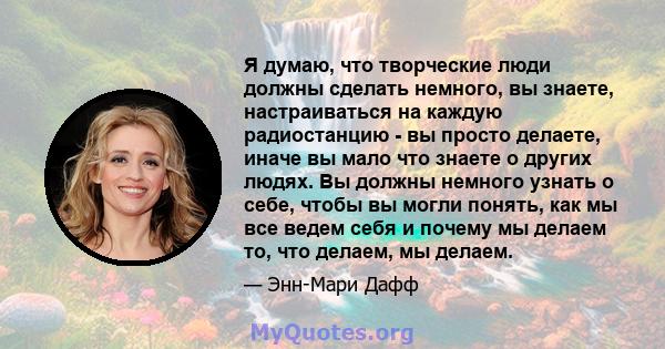 Я думаю, что творческие люди должны сделать немного, вы знаете, настраиваться на каждую радиостанцию ​​- вы просто делаете, иначе вы мало что знаете о других людях. Вы должны немного узнать о себе, чтобы вы могли