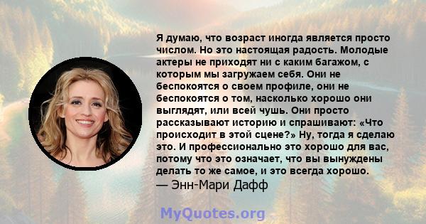 Я думаю, что возраст иногда является просто числом. Но это настоящая радость. Молодые актеры не приходят ни с каким багажом, с которым мы загружаем себя. Они не беспокоятся о своем профиле, они не беспокоятся о том,