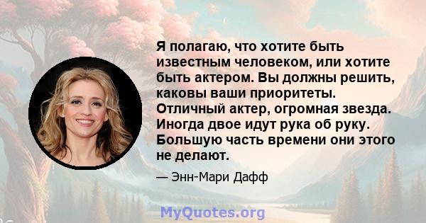 Я полагаю, что хотите быть известным человеком, или хотите быть актером. Вы должны решить, каковы ваши приоритеты. Отличный актер, огромная звезда. Иногда двое идут рука об руку. Большую часть времени они этого не