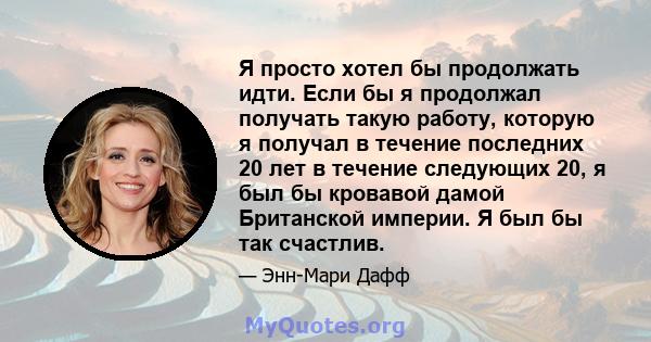 Я просто хотел бы продолжать идти. Если бы я продолжал получать такую ​​работу, которую я получал в течение последних 20 лет в течение следующих 20, я был бы кровавой дамой Британской империи. Я был бы так счастлив.