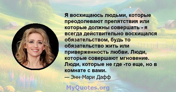 Я восхищаюсь людьми, которые преодолевают препятствия или которые должны совершать - я всегда действительно восхищался обязательством, будь то обязательство жить или приверженность любви. Люди, которые совершают