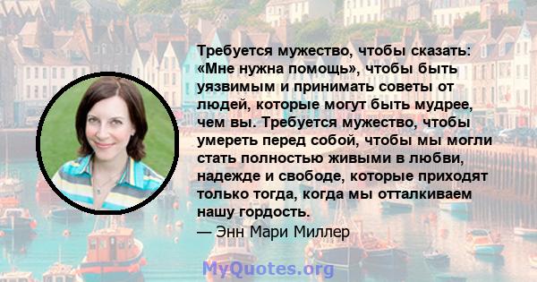 Требуется мужество, чтобы сказать: «Мне нужна помощь», чтобы быть уязвимым и принимать советы от людей, которые могут быть мудрее, чем вы. Требуется мужество, чтобы умереть перед собой, чтобы мы могли стать полностью