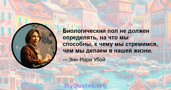 Биологический пол не должен определять, на что мы способны, к чему мы стремимся, чем мы делаем в нашей жизни.