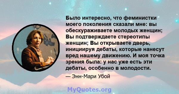 Было интересно, что феминистки моего поколения сказали мне: вы обескураживаете молодых женщин; Вы подтверждаете стереотипы женщин; Вы открываете дверь, инициируя дебаты, которые нанесут вред нашему движению. И моя точка 