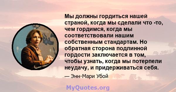 Мы должны гордиться нашей страной, когда мы сделали что -то, чем гордимся, когда мы соответствовали нашим собственным стандартам. Но обратная сторона подлинной гордости заключается в том, чтобы узнать, когда мы