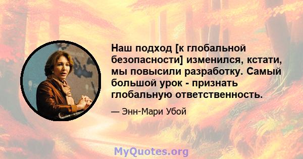 Наш подход [к глобальной безопасности] изменился, кстати, мы повысили разработку. Самый большой урок - признать глобальную ответственность.