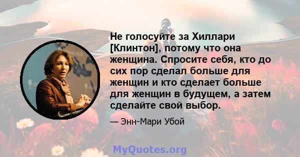 Не голосуйте за Хиллари [Клинтон], потому что она женщина. Спросите себя, кто до сих пор сделал больше для женщин и кто сделает больше для женщин в будущем, а затем сделайте свой выбор.