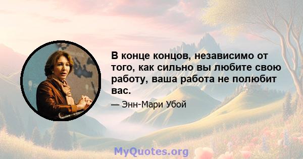 В конце концов, независимо от того, как сильно вы любите свою работу, ваша работа не полюбит вас.