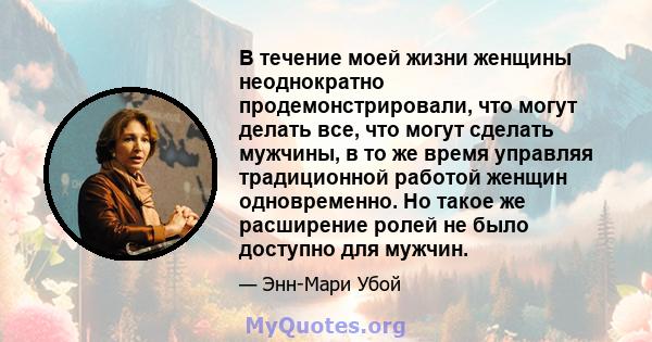 В течение моей жизни женщины неоднократно продемонстрировали, что могут делать все, что могут сделать мужчины, в то же время управляя традиционной работой женщин одновременно. Но такое же расширение ролей не было