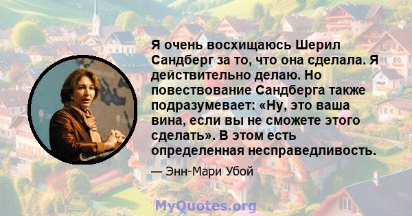 Я очень восхищаюсь Шерил Сандберг за то, что она сделала. Я действительно делаю. Но повествование Сандберга также подразумевает: «Ну, это ваша вина, если вы не сможете этого сделать». В этом есть определенная