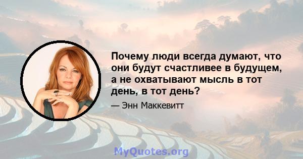 Почему люди всегда думают, что они будут счастливее в будущем, а не охватывают мысль в тот день, в тот день?