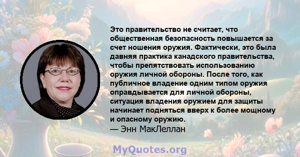 Это правительство не считает, что общественная безопасность повышается за счет ношения оружия. Фактически, это была давняя практика канадского правительства, чтобы препятствовать использованию оружия личной обороны.