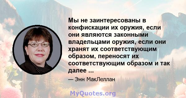 Мы не заинтересованы в конфискации их оружия, если они являются законными владельцами оружия, если они хранят их соответствующим образом, переносят их соответствующим образом и так далее ...