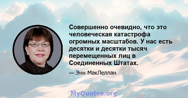 Совершенно очевидно, что это человеческая катастрофа огромных масштабов. У нас есть десятки и десятки тысяч перемещенных лиц в Соединенных Штатах.