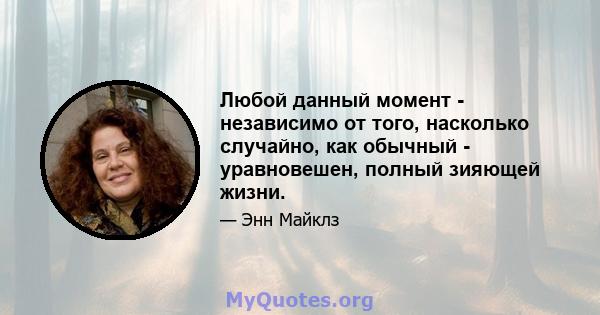 Любой данный момент - независимо от того, насколько случайно, как обычный - уравновешен, полный зияющей жизни.